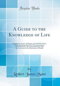 Guide to the Knowledge of Life: Designed for the Use of Schools, and of All Who Desire Information Regarding Their Own Organization, and Its Relation to the Natural Influences That Are Concerned in the Maintenance of Health (Classic Reprint)