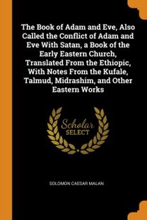 The Book of Adam and Eve, Also Called the Conflict of Adam and Eve with Satan, a Book of the Early Eastern Church, Translated from the Ethiopic, with Notes from the Kufale, Talmud, Midrashim, and Othe The Book of Adam and Eve, Also Called the Conflict of Adam and Eve with Satan, a Book of the Early Eastern Church, Translated from the Ethiopic, with Notes from the Kufale, Talmud, Midrashim, and Othe