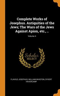 Complete Works of Josephus. Antiquities of the Jews; the Wars of the Jews Against Apion, Etc., ..; Volume 4