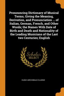 Pronouncing Dictionary of Musical Terms, Giving the Meaning, Derivation, and Pronunciation ... of Italian, German, French, and Other Words; the Names with Date of Birth and Death and Nationality of Th