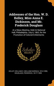 Addresses of the Hon. W. D. Kelley, Miss Anna E. Dickinson, and Mr. Frederick Douglass