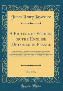 Picture of Verdun, or the English Detained in France, Vol. 1 of 2: Their Arrestation; Detention at Fontainbleau and Valenciennes; Confinement at Verdun; Incarceration at Bitsche; Amusements; Sufferings; Indulgences Granted to Some, Acts of Extortion and