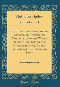 State Preferable to the Church, or Reasons for Making Sale of the Whole Present Property of the Church, in England and Ireland, for the Use of the State (Classic Reprint)