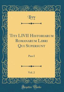 Titi LIVII Historiarum Romanarum Libri Qui Supersunt, Vol. 2: Pars I (Classic Reprint) Titi LIVII Historiarum Romanarum Libri Qui Supersunt, Vol. 2: Pars I (Classic Reprint)