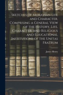 Sketches of Moravian Life and Character. Comprising a General View of the History, Life, Character, and Religious and Educational Institutions of the Unitas Fratrum