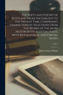 Poets and Poetry of Scotland from the Earliest to the Present Time, Comprising Characteristic Selections from the Works of the More Noteworthy Scottish Poets, with Biographical and Critial Notes; 1, Pt. 2
