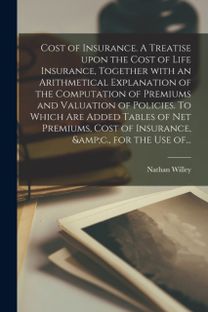 Cost of Insurance. a Treatise upon the Cost of Life Insurance, Together with an Arithmetical Explanation of the Computation of Premiums and Valuation of Policies. to Which are Added Tables of Net Premiums, Cost of Insurance, &c., for the Use of... Cost of Insurance. a Treatise upon the Cost of Life Insurance, Together with an Arithmetical Explanation of the Computation of Premiums and Valuation of Policies. to Which are Added Tables of Net Premiums, Cost of Insurance, &c., for the Use of...