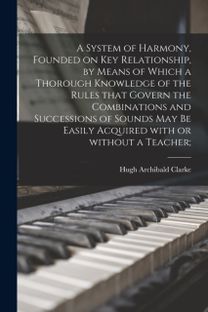 System of Harmony, Founded on Key Relationship, by Means of Which a Thorough Knowledge of the Rules that Govern the Combinations and Successions of Sounds may be Easily Acquired with or without a Teacher;