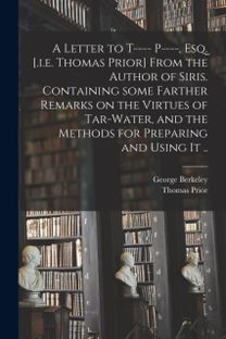 Letter to T---- P----, Esq. [.i.e. Thomas Prior] from the Author of Siris. Containing some Farther Remarks on the Virtues of Tar-Water, and the Methods for Preparing and Using it ..