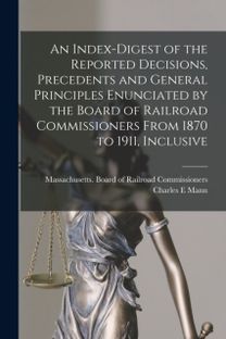 Index-Digest of the Reported Decisions, Precedents and General Principles Enunciated by the Board of Railroad Commissioners from 1870 to 1911, Inclusive