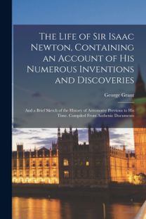 Life of Sir Isaac Newton, Containing an Account of His Numerous Inventions and Discoveries; and a Brief Sketch of the History of Astronomy Previous to His Time. Compiled from Authenic Documents