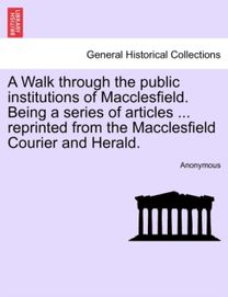 A Walk Through the Public Institutions of Macclesfield. Being a Series of Articles ... Reprinted from the Macclesfield Courier and Herald.