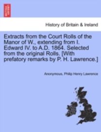 Extracts from the Court Rolls of the Manor of w., Extending from I. Edward Iv. to a.d. 1864. Selected from the Original Rolls. [with Prefatory Remarks by P. H. lawrence.]