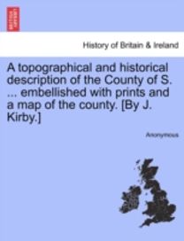 Topographical and Historical Description of the County of S. ... Embellished with Prints and a Map of the County. [by J. kirby.]