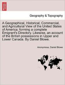 Geographical, Historical, Commercial, and Agricultural View of the United States of America; Forming a Complete Emigrant's Directory. Likewise, an Account of the British Possessions in Upper and Lower Canada. by Daniel Blowe.