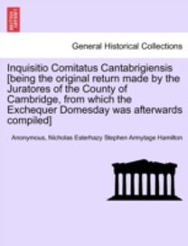 Inquisitio Comitatus Cantabrigiensis [Being the Original Return Made by the Juratores of the County of Cambridge, from Which the Exchequer Domesday was Afterwards Compiled]