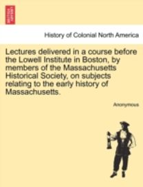 Lectures Delivered in a Course Before the Lowell Institute in Boston, by Members of the Massachusetts Historical Society, on Subjects Relating to the Early History of Massachusetts.