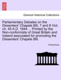 Parliamentary Debates on the Dissenters' Chapels Bill, 7 and 8 Vict. Ch. 45 a.d. 1844 ... Printed by the Non-Conformists of Great Britain and Ireland Associated for Promoting the Dissenters' Chapels Bill.