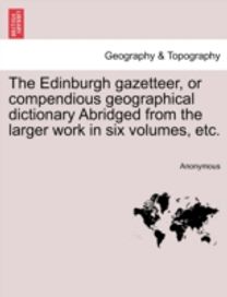 Edinburgh Gazetteer, or Compendious Geographical Dictionary Abridged from the Larger Work in Six Volumes, Etc.