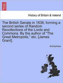 British Senate in 1838; Forming a Second Series of Random Recollections of the Lords and Commons. by the Author of the Great Metropolis, Etc. [James Grant].