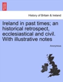 Ireland in Past Times; an Historical Retrospect, Ecclesiastical and Civil. with Illustrative Notes