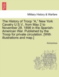 History of Troop a, New York Cavalry u.s.v., from may 2 to November 28, 1898 in the Spanish-American War. Published by the Troop for Private Circulation. [with Illustrations and map.]