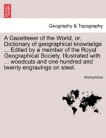 Gazetteeer of the World, or, Dictionary of Geographical Knowledge ... Edited by a Member of the Royal Geographical Society. Illustrated with ... Woodcuts and One Hundred and Twenty Engravings on Steel. Vol. Iv.