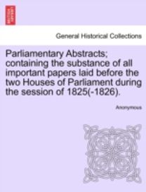 Parliamentary Abstracts; Containing the Substance of All Important Papers Laid Before the Two Houses of Parliament During the Session of 1825(-1826).