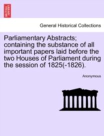 Parliamentary Abstracts; Containing the Substance of All Important Papers Laid Before the Two Houses of Parliament During the Session of 1825(-1826).