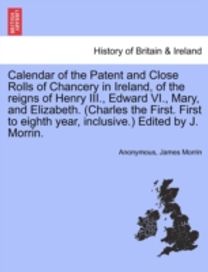 Calendar of the Patent and Close Rolls of Chancery in Ireland, of the Reigns of Henry iii., Edward vi., Mary, and Elizabeth. (Charles the First. First to Eighth Year, inclusive.) Edited by J. Morrin.