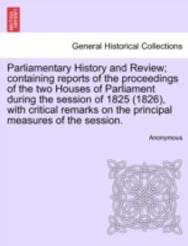 Parliamentary History and Review; Containing Reports of the Proceedings of the Two Houses of Parliament During the Session of 1825 (1826), with Critical Remarks on the Principal Measures of the Session.