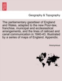 Parliamentary Gazetteer of England and Wales, Adapted to the New Poor-Law, Franchise, Municipal and Ecclesiastical Arrangements, and the Lines of Railroad and Canal Communication in 1840-43. Illustrated by a Series of Maps of England. Appendix.