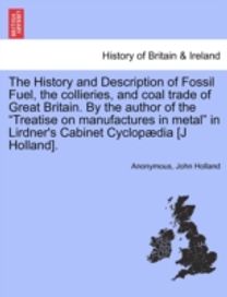 History and Description of Fossil Fuel, the Collieries, and Coal Trade of Great Britain. by the Author of the Treatise on Manufactures in Metal in Lirdner's Cabinet Cyclopaedia [J Holland].