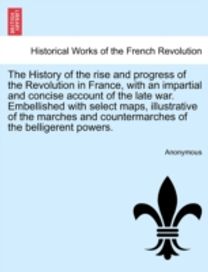 History of the Rise and Progress of the Revolution in France, with an Impartial and Concise Account of the Late War. Embellished with Select Maps, Illustrative of the Marches and Countermarches of the Belligerent Powers. Volume I.
