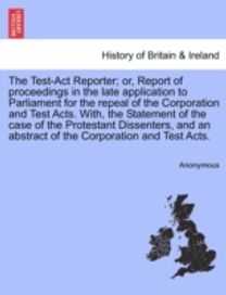 Test-Act Reporter; or, Report of Proceedings in the Late Application to Parliament for the Repeal of the Corporation and Test Acts. with, the Statement of the Case of the Protestant Dissenters, and an Abstract of the Corporation and Test Acts.