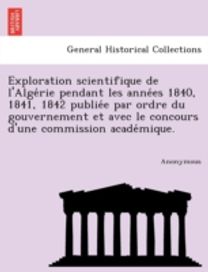 Exploration Scientifique De L'alge Rie Pendant Les Anne Es 1840, 1841, 1842 Publie E Par Ordre Du Gouvernement Et Avec Le Concours D'une Commission Ac