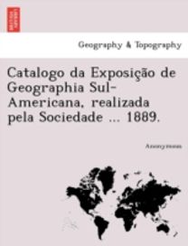 Catalogo Da Exposic a O De Geographia Sul-Americana, Realizada Pela Sociedade ... 1889. Catalogo Da Exposic a O De Geographia Sul-Americana, Realizada Pela Sociedade ... 1889.