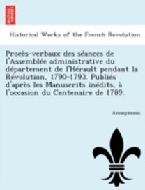 Proces-Verbaux Des Seances De L'assemblee Administrative Du Departement De L'herault Pendant La Revolution, 1790-1793. Publies D'apres Les Manuscrits Proces-Verbaux Des Seances De L'assemblee Administrative Du Departement De L'herault Pendant La Revolution, 1790-1793. Publies D'apres Les Manuscrits