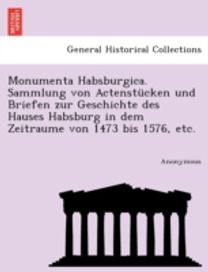 Monumenta Habsburgica. Sammlung Von Actenstucken Und Briefen Zur Geschichte Des Hauses Habsburg in Dem Zeitraume Von 1473 Bis 1576, Etc.