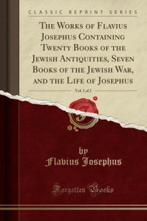 Works of Flavius Josephus Containing Twenty Books of the Jewish Antiquities, Seven Books of the Jewish War, and the Life of Josephus, Vol. 1 of 2 (Classic Reprint) Works of Flavius Josephus Containing Twenty Books of the Jewish Antiquities, Seven Books of the Jewish War, and the Life of Josephus, Vol. 1 of 2 (Classic Reprint)