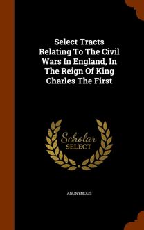 Select Tracts Relating to the Civil Wars in England, in the Reign of King Charles the First