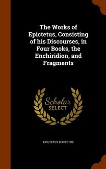 The Works of Epictetus, Consisting of His Discourses, in Four Books, the Enchiridion, and Fragments The Works of Epictetus, Consisting of His Discourses, in Four Books, the Enchiridion, and Fragments