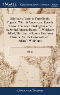 Ovid's Art of Love, in Three Books. Together with His Amours, and Remedy of Love. Translated Into English Verse by Several Eminent Hands. to Which are Added, the Court of Love, a Tale from Chaucer. and the History of Love. Adorn'd with Cutts