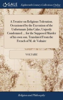 Treatise on Religious Toleration. Occasioned by the Execution of the Unfortunate John Calas; Unjustly Condemned ... for the Supposed Murder of His Own Son. Translated from the French of M. De Voltaire