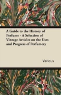 Guide to the History of Perfume - a Selection of Vintage Articles on the Uses and Progress of Perfumery