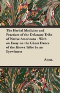 Herbal Medicine and Practices of the Delaware Tribe of Native Americans - with an Essay on the Ghost Dance of the Kiowa Tribe by an Eyewitness Herbal Medicine and Practices of the Delaware Tribe of Native Americans - with an Essay on the Ghost Dance of the Kiowa Tribe by an Eyewitness