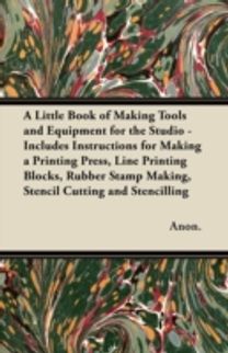 Little Book of Making Tools and Equipment for the Studio - Includes Instructions for Making a Printing Press, Line Printing Blocks, Rubber Stamp Making, Stencil Cutting and Stencilling