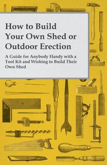 How to Build Your Own Shed or Outdoor Erection - A Guide for Anybody Handy with a Tool Kit and Wishing to Build Their Own Shed How to Build Your Own Shed or Outdoor Erection - A Guide for Anybody Handy with a Tool Kit and Wishing to Build Their Own Shed