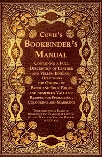 Cowie's Bookbinder's Manual - Containing a Full Description of Leather and Vellum Binding; Directions for Gilding of Paper and Book Edges and numerous Valuable Recipes for Sprinkling, Colouring and Marbling; Together with a Scale of Bookbinders' Charges; A Cowie's Bookbinder's Manual - Containing a Full Description of Leather and Vellum Binding; Directions for Gilding of Paper and Book Edges and numerous Valuable Recipes for Sprinkling, Colouring and Marbling; Together with a Scale of Bookbinders' Charges; A