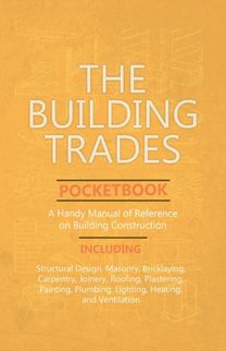 The Building Trades Pocketbook - a Handy Manual of Reference on Building Construction - Including Structural Design, Masonry, Bricklaying, Carpentry, Joinery, Roofing, Plastering, Painting, Plumbing, The Building Trades Pocketbook - a Handy Manual of Reference on Building Construction - Including Structural Design, Masonry, Bricklaying, Carpentry, Joinery, Roofing, Plastering, Painting, Plumbing,